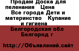 Продам Доска для пеленания › Цена ­ 100 - Все города Дети и материнство » Купание и гигиена   . Белгородская обл.,Белгород г.